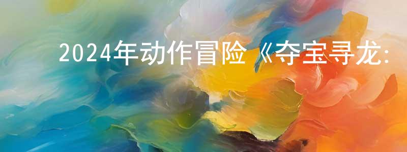 查明建发布2024年动作冒险《夺宝寻龙:北冥鲲宫》HD国语中字迅雷下载_电影天堂